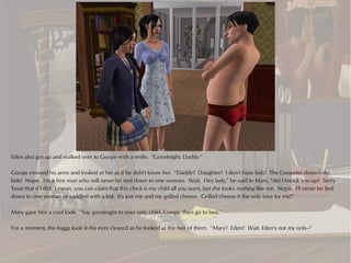 Eden also got up and walked over to Goopy with a smile. “Goodnight, Daddy.”

Goopy crossed his arms and looked at her as if he didn't know her. “Daddy? Daughter? I don't have kids! The Goopster doesn't do
kids! Nope. I'm a free man who will never be tied down to one woman. Wait. Hey lady,” he said to Mary, “did I knock you up? Sorry
'bout that if I did. I mean, you can claim that this chick is my child all you want, but she looks nothing like me. Nope. I'll never be tied
down to one woman or saddled with a kid. It's just me and my grilled cheese. Grilled cheese if the only love for me!”

Mary gave him a cool look. “Say goodnight to your only child, Goopy, then go to bed.”

For a moment, the foggy look in his eyes cleared as he looked at the two of them. “Mary? Eden? Wait, Eden's not my only--”
 