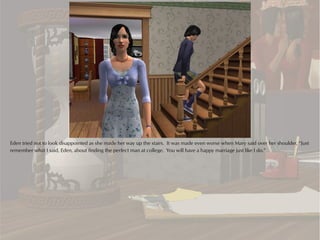 Eden tried not to look disappointed as she made her way up the stairs. It was made even worse when Mary said over her shoulder, “Just
remember what I said, Eden, about finding the perfect man at college. You will have a happy marriage just like I do.”
 