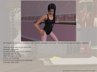 She changed into her leotard, turned her radio on softly, and began warming up. The song that was playing caught her attention.

“Pack up your troubles in your old kit bag
And smile, smile, smile.
Just think of all the happy times you'll have
And smile, that's the style.
What's the use of worrying?
It never was worthwhile.
So pack up your troubles in your old kit bag
And smile, smile, smile.”




                                                                                        Minnutes-Remix of an old WWI rag time song “Pack Up Your Troubles”
 