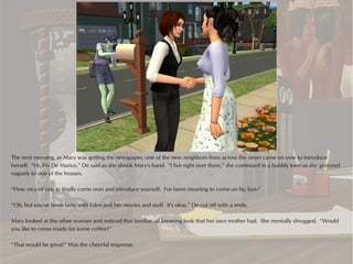 The next morning, as Mary was getting the newspaper, one of the new neighbors from across the street came on over to introduce
herself. “Hi, I'm De Marius,” De said as she shook Mary's hand. “I live right over there,” she continued in a bubbly tone as she gestured
vaguely to one of the houses.

“How nice of you to finally come over and introduce yourself. I've been meaning to come on by, but--”

“Oh, but you've been busy with Eden and her movies and stuff. It's okay,” De cut off with a smile.

Mary looked at the other woman and noticed that familiar, all knowing look that her own mother had. She mentally shrugged. “Would
you like to come inside for some coffee?”

“That would be great!” Was the cheerful response.
 