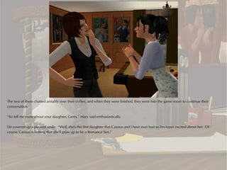 The two of them chatted amiably over their coffee, and when they were finished, they went into the game room to continue their
conversation.

“So tell me more about your daughter, Ceres,” Mary said enthusiastically.

De covered up a pleased smile. “Well, she's the first daughter that Cassius and I have ever had so I'm super excited about her. Of
course Cassius is betting that she'll grow up to be a Romance Sim.”
 