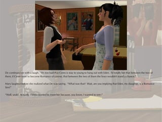 De continued on with a laugh. “It's too bad that Ceres is way to young to hang out with Eden. I'd totally bet that between the two of
them, if Ceres were to become Romance of course, that between the two of them the boys wouldn't stand a chance.”

Mary laughed before she realized what De was saying. “What was that? Wait, are you implying that Eden, my daughter, is a Romance
Sim?”

“Well, yeah! Actually, I kinda wanted to meet her because, you know, I wanted to see--”
 