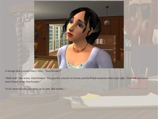 A strange look crossed Mary's face. “Matchmaker?”

“Well yeah! You know, Matchmaker! You give her a bunch of money and she'll find someone who is just right. Don't tell me you've
never heard of the Matchmaker.”

“It..it's never occurred to me to go to one. But maybe...”
 