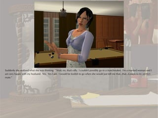 Suddenly she realized what she was thinking. “Wait, no, that's silly. I couldn't possibly go to a matchmaker. I'm a married woman and I
am very happy with my husband. Yes. Yes I am. I would be foolish to go when she would just tell me that...that...Goopy is my perfect
mate.”
 