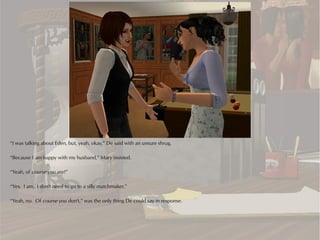 “I was talking about Eden, but, yeah, okay,” De said with an unsure shrug.

“Because I am happy with my husband,” Mary insisted.

“Yeah, of course you are!”

“Yes. I am. I don't need to go to a silly matchmaker.”

“Yeah, no. Of course you don't,” was the only thing De could say in response.
 