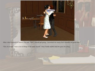 After a few moments of silence, De said, “Well, I should get going. I promised my nanny that I wouldn't be gone long.”

“Oh, of course! I have a ton of things to do today myself,” Mary hastily replied and she gave De a hug.
 