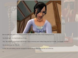 But no matter how much she tried to push the thought out of her mind, it kept popping back up.

You should go to the Matchmaker just to see.

“No,” she argued out loud again with herself, “what if someone sees? What if they find out? It's silly. I am happily married.”

No you aren't, and you know it.

To that, she said nothing, and she managed to squelch the thought down for the rest of the day.

***
 