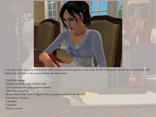 A few days later, Mary was sitting at the table writing in her day planner as she made the list of things she needed to do for that day. She
tapped her pen idly as she reviewed what she had written.

*Call Eden’s agent
*Bubble Den-order more bubble stock
*Go to grocery store-pick up more cheese
*Eden-Voice coaching
*Round Table-Order more Twilight books-Ask about possible bulk discount
*Eden-Dance Practice
*Call Miles
*Call Zane
*Work on novel
 