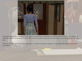 She stood outside of the Gypsy Matchmaker's shop for a moment longer, debating as to whether she should go in or not. After all, it's
not like the shop was all that discreet. On the other hand, she couldn't exactly invite the Matchmaker over to her house; not with...him
there.

Finally, she lifted her head and put on a bright smile. It's not like I'm going to do anything. I'm just asking! She thought to herself and
she walked in.
 
