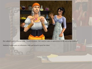 She walked in with a cheerful smile. “Good afternoon. Do I need to make an appointment or do you accept walk-ins?”

Madame Fortuna gave an enthusiastic smile and turned to greet her client.
 