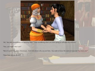 “Ah,” she said, immediately recognizing Mary, “I was wondering when you were going to call upon my services.”

“You...you know who I am?”

“But of course I do, Mary Devereaux. And I also know why you are here. You wish to know the name of your one true love, yes?”

“How..how did you know?”
 