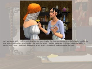 Mary gave a small laugh. “Well, I'm not looking for a date or anything like that. I was just...curious...to see if who I picked would be the
same person you would have recommended.” She nodded to herself. “Yes, I just want to see. And, I must ask this: this will be, er,
discreet, right? I mean, I would really like for this to be kept secret...” she trailed off, not knowing what else to say.
 