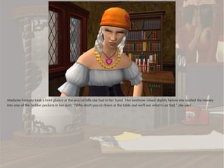 Madame Fortuna took a brief glance at the wad of bills she had in her hand. Her eyebrow raised slightly before she stuffed the money
into one of the hidden pockets in her skirt. “Why don't you sit down at the table and we'll see what I can find,” she said.
 