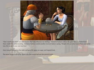 “Like I mentioned, there are other factors that help influence my findings,” Madame Fortuna said as she gave Mary a pointed look.
Mary nodded in understanding. Madame Fortuna waited another moment before saying, “Alright, let's see who I would have picked for
you; the name of your one true love.”

Mary leaned forward on the table and gave the gypsy an eager and hopeful look.

The gypsy began waving her hands over the crystal ball and she peered inside.
 