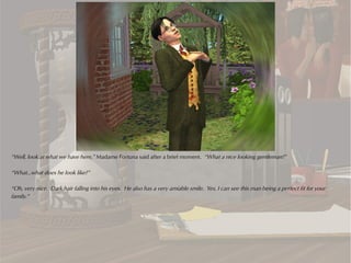“Well, look at what we have here,” Madame Fortuna said after a brief moment. “What a nice looking gentleman!”

“What...what does he look like?”

“Oh, very nice. Dark hair falling into his eyes. He also has a very amiable smile. Yes, I can see this man being a perfect fit for your
family.”
 