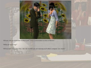 “Oh yes, I see an immediate kindred spirit. I see a conversation in front of flowers.”

“What are we saying?”

“Oh my dear, I can't hear that. But I do see that you are enjoying each others company very much.”
 