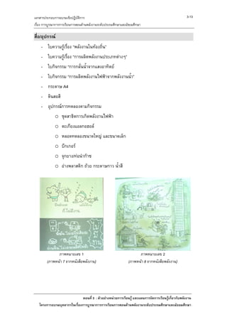 เอกสารประกอบการอบรมเชิงปฏิบัติการ                                                                     3-13
เรื่อง การบูรณาการการเรียนการสอนดานพลังงานระดับประถมศึกษาและมัธยมศึกษา

สื่อ/อุปกรณ
    - ใบความรูเรื่อง “พลังงานในทองถิ่น”
    - ใบความรูเรื่อง “การผลิตพลังงานประเภทตางๆ”
    - ใบกิจกรรม “การกลั่นน้ําจากแสงอาทิตย
    - ใบกิจกรรม “การผลิตพลังงานไฟฟาจากพลังงานน้ํา”
    - กระดาษ A4
    - ดินสอสี
    - อุปกรณการทดลองตามกิจกรรม
             o ชุดสาธิตการเกิดพลังงานไฟฟา
             o ตะเกียงแอลกอฮอล
             o หลอดทดลองขนาดใหญ และขนาดเล็ก
             o บีกเกอร
             o จุกยาง/ทอนํากาซ
             o อางพลาสติก ถวย กระดาษกาว น้ําสี




              ภาพหมายเลข 1                                          ภาพหมายเลข 2
        (ภาพหนา 7 จากหนังสือพลังงาน)                         (ภาพหนา 8 จากหนังสือพลังงาน)




                              ตอนที่ 3 : ตัวอยางหนวยการเรียนรู และแผนการจัดการเรียนรูเกี่ยวกับพลังงาน
   โครงการอบรมบุคลากรในเรื่องการบูรณาการการเรียนการสอนดานพลังงานระดับประถมศึกษาและมัธยมศึกษา
 