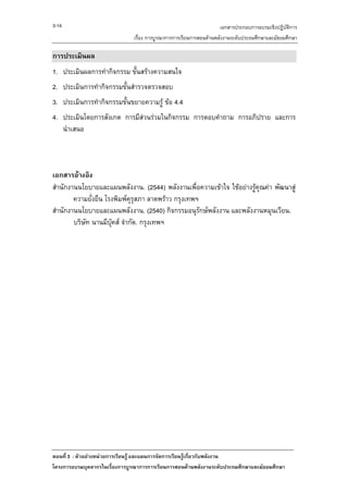 3-14                                                                เอกสารประกอบการอบรมเชิงปฏิบัติการ
                               เรื่อง การบูรณาการการเรียนการสอนดานพลังงานระดับประถมศึกษาและมัธยมศึกษา

การประเมินผล
1. ประเมินผลการทํากิจกรรม ขั้นสรางความสนใจ
2. ประเมินการทํากิจกรรมขั้นสํารวจตรวจสอบ
3. ประเมินการทํากิจกรรมขั้นขยายความรู ขอ 4.4
4. ประเมินโดยการสังเกต การมีสวนรวมในกิจกรรม การตอบคําถาม การอภิปราย และการ
   นําเสนอ



เอกสารอางอิง
สํานักงานนโยบายและแผนพลังงาน. (2544) พลังงานเพื่อความเขาใจ ใชอยางรูคณคา พัฒนาสู
                                                                        ุ
        ความยั่งยืน โรงพิมพคุรุสภา ลาดพราว กรุงเทพฯ
สํานักงานนโยบายและแผนพลังงาน. (2540) กิจกรรมอนุรักษพลังงาน และพลังงานหมุนเวียน.
        บริษท นานมีบุคส จํากัด. กรุงเทพฯ
            ั




ตอนที่ 3 : ตัวอยางหนวยการเรียนรู และแผนการจัดการเรียนรูเกี่ยวกับพลังงาน
โครงการอบรมบุคลากรในเรื่องการบูรณาการการเรียนการสอนดานพลังงานระดับประถมศึกษาและมัธยมศึกษา
 