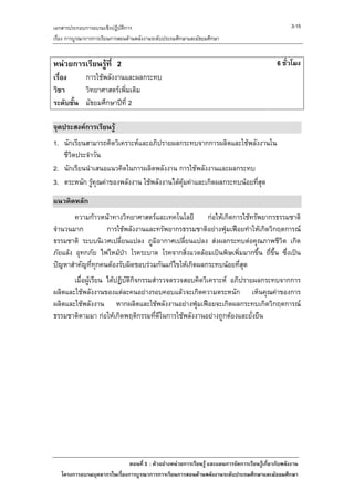 เอกสารประกอบการอบรมเชิงปฏิบัติการ                                                                     3-15
เรื่อง การบูรณาการการเรียนการสอนดานพลังงานระดับประถมศึกษาและมัธยมศึกษา


หนวยการเรียนรูที่ 2                                                                           6 ชั่วโมง
เรื่อง    การใชพลังงานและผลกระทบ
วิชา      วิทยาศาสตรเพิ่มเติม
ระดับชั้น มัธยมศึกษาปที่ 2

จุดประสงคการเรียนรู
1. นักเรียนสามารถคิดวิเคราะหและอภิปรายผลกระทบจากการผลิตและใชพลังงานใน
   ชีวตประจําวัน
      ิ
2. นักเรียนนําเสนอแนวคิดในการผลิตพลังงาน การใชัพลังงานและผลกระทบ
3. ตระหนัก รูคุณคาของพลังงาน ใชพลังงานไดคุมคาและเกิดผลกระทบนอยที่สุด

แนวคิดหลัก
        ความกาวหนาทางวิทยาศาสตรและเทคโนโลยี กอใหเกิดการใชทรัพยากรธรรมชาติ
จํานวนมาก          การใชพลังงานและทรัพยากรธรรมชาติอยางฟุมเฟอยทําใหเกิดวิกฤตการณ
ธรรมชาติ ระบบนิเวศเปลี่ยนแปลง ภูมิอากาศเปลียนแปลง สงผลกระทบตอคุณภาพชีวต เกิด
                                              ่                                 ิ
ภัยแลง อุทกภัย ไฟไหมปา โรคระบาด โรคจากสิ่งแวดลอมเปนพิษเพิ่มมากขึ้น ถี่ขึ้น ซึ่งเปน
ปญหาสําคัญที่ทุกคนตองรับผิดชอบรวมกันแกไขใหเกิดผลกระทบนอยที่สุด
       เมื่อผูเรียน ไดปฏิบัติกิจกรรมสํารวจตรวจสอบคิดวิเคราะห อภิปรายผลกระทบจากการ
ผลิตและใชพลังงานของแตละคนอยางรอบคอบแลวจะเกิดความตระหนัก เห็นคุณคาของการ
ผลิตและใชพลังงาน หากผลิตและใชพลังงานอยางฟุมเฟอยจะเกิดผลกระทบเกิดวิกฤตการณ
ธรรมชาติตามมา กอใหเกิดพฤติกรรมที่ดีในการใชพลังงานอยางถูกตองและยั่งยืน




                              ตอนที่ 3 : ตัวอยางหนวยการเรียนรู และแผนการจัดการเรียนรูเกี่ยวกับพลังงาน
   โครงการอบรมบุคลากรในเรื่องการบูรณาการการเรียนการสอนดานพลังงานระดับประถมศึกษาและมัธยมศึกษา
 