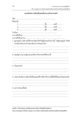 3-22                                                                เอกสารประกอบการอบรมเชิงปฏิบัติการ
                               เรื่อง การบูรณาการการเรียนการสอนดานพลังงานระดับประถมศึกษาและมัธยมศึกษา

                   แบบฟอรมการเขียนขอเสนอโครงงานวิทยาศาสตร

เรื่อง ………………………………………………………………………..
ชื่อสมาชิก
         1………………………………………………..ชั้น ………… เลขที…………                       ่
         2………………………………………………..ชั้น ………… เลขที…………                         ่
         3………………………………………………..ชั้น ………… เลขที…………                           ่
โรงเรียน………………………………………………………………………
อาจารยที่ปรึกษา ………………………………………………………………………
อาจารยที่ปรึกษารวม………………………………………………………………………
1. มูลเหตุจูงใจ (อธิบายถึงที่มาของปญหาที่นําไปสูเรื่องของโครงงานนี้ วามีมูลเหตุจงใจ หรือมี
                                                                                   ู
     แรงบันดาลใจจากอะไร มีแนวคิดมาจากไหนอยางไร)
………………………………………………………………………………………………………
………………………………………………………………………………………………………
………………………………………………………………………………………………………
2. สมมติฐาน กฎ ทฤษฎี และแนวคิดทางวิทยาศาสตรที่นํามาใช
………………………………………………………………………………………………………
………………………………………………………………………………………………………
………………………………………………………………………………………………………
3. วัตถุประสงค
………………………………………………………………………………………………………
………………………………………………………………………………………………………
………………………………………………………………………………………………………
4. แผนการดําเนินการ (อธิบายถึงขั้นตอนและวิธการที่จะทําโครงงานนีเพื่อใหไดผลตามวัตถุประสงค)
                                           ี                    ้
………………………………………………………………………………………………………
………………………………………………………………………………………………………
………………………………………………………………………………………………………
5. ผลการทดลองขั้นตน
………………………………………………………………………………………………………
………………………………………………………………………………………………………
………………………………………………………………………………………………………




ตอนที่ 3 : ตัวอยางหนวยการเรียนรู และแผนการจัดการเรียนรูเกี่ยวกับพลังงาน
โครงการอบรมบุคลากรในเรื่องการบูรณาการการเรียนการสอนดานพลังงานระดับประถมศึกษาและมัธยมศึกษา
 
