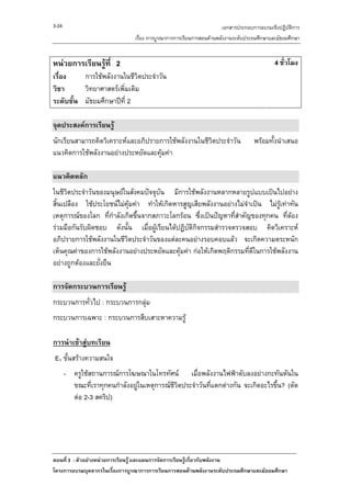 3-24                                                                 เอกสารประกอบการอบรมเชิงปฏิบัติการ
                                เรื่อง การบูรณาการการเรียนการสอนดานพลังงานระดับประถมศึกษาและมัธยมศึกษา


หนวยการเรียนรูที่ 2                                                                       4 ชั่วโมง
เรื่อง    การใชพลังงานในชีวิตประจําวัน
วิชา      วิทยาศาสตรเพิ่มเติม
ระดับชั้น มัธยมศึกษาปที่ 2

จุดประสงคการเรียนรู
นักเรียนสามารถคิดวิเคราะหและอภิปรายการใชพลังงานในชีวตประจําวัน
                                                      ิ                            พรอมทั้งนําเสนอ
แนวคิดการใชพลังงานอยางประหยัดและคุมคา

แนวคิดหลัก
ในชีวตประจําวันของมนุษยในสังคมปจจุบัน มีการใชพลังงานหลากหลายรูปแบบเปนไปอยาง
      ิ
สิ้นเปลือง ใชประโยชนไมคุมคา ทําใหเกิดหารสูญเสียพลังงานอยางไมจําเปน ไมรูเทาทัน
เหตุการณของโลก ที่กําลังเกิดขึ้นจากสภาวะโลกรอน ซึ่งเปนปญหาที่สาคัญของทุกคน ทีตอง
                                                                  ํ                  ่ 
รวมมือกันรับผิดชอบ ดังนั้น เมื่อผูเรียนไดปฏิบติกิจกรรมสํารวจตรวจสอบ คิดวิเคราะห
                                                ั
อภิปรายการใชพลังงานในชีวตประจําวันของแตละคนอยางรอบคอบแลว จะเกิดความตระหนัก
                           ิ
เห็นคุณคาของการใชพลังงานอยางประหยัดและคุมคา กอใหเกิดพฤติกรรมที่ดีในการใชพลังงาน
อยางถูกตองและยั่งยืน

การจัดกระบวนการเรียนรู
กระบวนการทั่วไป : กระบวนการกลุม
กระบวนการเฉพาะ : กระบวนการสืบเสาะหาความรู

การนําเขาสูบทเรียน
E1 ขั้นสรางความสนใจ
       - ครูใชสถานการณการโฆษณาในโทรทัศน เมื่อพลังงานไฟฟาดับลงอยางกะทันหันใน
         ขณะที่เราทุกคนกําลังอยูในเหตุการณชวิตประจําวันที่แตกตางกัน จะเกิดอะไรขึ้น? (ตัด
                                             ี
         ตอ 2-3 สคริป)




ตอนที่ 3 : ตัวอยางหนวยการเรียนรู และแผนการจัดการเรียนรูเกี่ยวกับพลังงาน
โครงการอบรมบุคลากรในเรื่องการบูรณาการการเรียนการสอนดานพลังงานระดับประถมศึกษาและมัธยมศึกษา
 