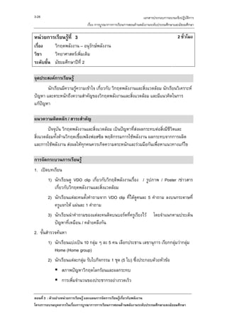 3-28                                                                เอกสารประกอบการอบรมเชิงปฏิบัติการ
                               เรื่อง การบูรณาการการเรียนการสอนดานพลังงานระดับประถมศึกษาและมัธยมศึกษา

หนวยการเรียนรูที่ 3                                                                      2 ชั่วโมง
เรื่อง    วิกฤตพลังงาน – อนุรักษพลังงาน
วิชา      วิทยาศาสตรเพิ่มเติม
ระดับชั้น มัธยมศึกษาปที่ 2

จุดประสงคการเรียนรู
       นักเรียนมีความรูความเขาใจ เกี่ยวกับ วิกฤตพลังงานและสิ่งแวดลอม นักเรียนวิเคราะห
ปญหา และตระหนักถึงความสําคัญของวิกฤตพลังงานและสิ่งแวดลอม และมีแนวคิดในการ
แกปญหา

แนวความคิดหลัก / สาระสําคัญ
        ปจจุบัน วิกฤตพลังงานและสิ่งแวดลอม เปนปญหาที่สงผลกระทบตอสิ่งมีชีวิตและ
                                                         
สิ่งแวดลอมทังดานวิกฤตเชือเพลิงฟอสซิล พฤติกรรมการใชพลังงาน ผลกระทบจากการผลิต
             ้            ้
และการใชพลังงาน สงผลใหทุกคนควรเกิดความตระหนักและรวมมือกันเพื่อหาแนวทางแกไข

การจัดกระบวนการเรียนรู
1. เปดบทเรียน
        1) นักเรียนดู VDO clip เกี่ยวกับวิกฤติพลังงานเรื่อง / รูปภาพ / Poster /ขาวสาร
           เกี่ยวกับวิกฤตพลังงานและสิ่งแวดลอม
        2) นักเรียนแตละคนตั้งคําถามจาก VDO clip ที่ไดดูคนละ 5 คําถาม ลงบนกระดาษที่
           ครูแจกให แผนละ 1 คําถาม
        3) นักเรียนนําคําถามของแตละคนติดบนบอรดที่ครูเรียงไว             โดยจําแนกตามประเด็น
           ปญหาที่เหมือน / คลายคลึงกัน
2. ขั้นสํารวจคนหา
        1) นักเรียนแบงเปน 10 กลุม ๆ ละ 5 คน เลือกประธาน เลขานุการ เรียกกลุมวากลุม
                                                                                     
           Home (Home group)
        2) นักเรียนแตละกลุม รับใบกิจกรรม 1 ชุด (5 ใบ) ซึ่งประกอบดวยหัวขอ
                สภาพปญหาวิกฤตโลกรอนและผลกระทบ
                การเพิ่มจํานวนของประชากรอยางรวดเร็ว

ตอนที่ 3 : ตัวอยางหนวยการเรียนรู และแผนการจัดการเรียนรูเกี่ยวกับพลังงาน
โครงการอบรมบุคลากรในเรื่องการบูรณาการการเรียนการสอนดานพลังงานระดับประถมศึกษาและมัธยมศึกษา
 
