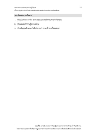 เอกสารประกอบการอบรมเชิงปฏิบัติการ                                                                      3-3
เรื่อง การบูรณาการการเรียนการสอนดานพลังงานระดับประถมศึกษาและมัธยมศึกษา

การวัดและประเมินผล
1. ประเมินทักษะการคิด จากผลงานและพฤติกรรมการทํากิจกรรม
2. ประเมินองคความรูจากผลงาน
3. ประเมินคุณลักษณะอันพึงประสงคจากพฤติกรรมที่แสดงออก




                              ตอนที่ 3 : ตัวอยางหนวยการเรียนรู และแผนการจัดการเรียนรูเกี่ยวกับพลังงาน
   โครงการอบรมบุคลากรในเรื่องการบูรณาการการเรียนการสอนดานพลังงานระดับประถมศึกษาและมัธยมศึกษา
 
