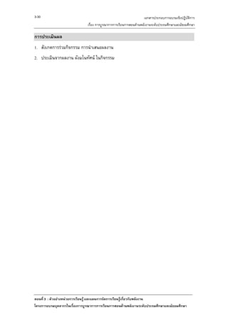 3-30                                                                เอกสารประกอบการอบรมเชิงปฏิบัติการ
                               เรื่อง การบูรณาการการเรียนการสอนดานพลังงานระดับประถมศึกษาและมัธยมศึกษา

การประเมินผล
1. สังเกตการรวมกิจกรรม การนําเสนอผลงาน
2. ประเมินจากผลงาน ผังมโนทัศน ในกิจกรรม




ตอนที่ 3 : ตัวอยางหนวยการเรียนรู และแผนการจัดการเรียนรูเกี่ยวกับพลังงาน
โครงการอบรมบุคลากรในเรื่องการบูรณาการการเรียนการสอนดานพลังงานระดับประถมศึกษาและมัธยมศึกษา
 