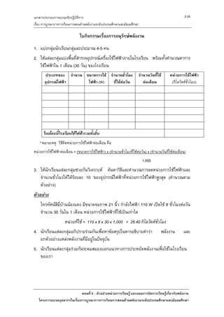 เอกสารประกอบการอบรมเชิงปฏิบัติการ                                                                     3-35
เรื่อง การบูรณาการการเรียนการสอนดานพลังงานระดับประถมศึกษาและมัธยมศึกษา

                               ใบกิจกรรมเรื่องการอนุรักษพลังงาน

1. แบงกลุมนักเรียนกลุมละประมาณ 4-5 คน
2. ใหแตละกลุมแบงพื้นทีสํารวจอุปกรณเครื่องใชไฟฟาภายในโรงเรียน พรอมทั้งคํานวณหาการ
                          ่
   ใชไฟฟาใน 1 เดือน (30 วัน) ของโรงเรียน
        ประเภทของ จํานวน ขนาดการใช จํานวนชั่วโมง                     จํานวนวันที่ใช       หนวยการใชไฟฟา
       อุปกรณไฟฟา       ไฟฟา (W)   ที่ใชตอวัน                       ตอเดือน            (กิโลวัตตช่วโมง)
                                                                                                         ั




      ในเดือนนี้โรงเรียนใชไฟฟารวมทั้งสิ้น
   * หมายเหตุ วิธีคิดหนวยการใชไฟฟาตอเดือน คือ
หนวยการใชไฟฟาตอเดือน = (ขนาดการใชไฟฟา) x (จํานวนชั่วโมงที่ใชตอวัน) x (จํานวนวันที่ใชตอเดือน)
                                                                          1,000
3. ใหนักเรียนแตละกลุมชวยกันวิเคราะห คนหาวิธีและคํานวณการลดหนวยการใชไฟฟาและ
   จํานวนชัวโมงใหไดรอยละ 10 ของอุปกรณไฟฟาที่หนวยการใชไฟฟาสูงสุด (คํานวณตาม
             ่
   ตัวอยาง)
ตัวอยาง
    โทรทัศนสีมบานนองแดง มีขนาดจอภาพ 21 นิ้ว กําลังไฟฟา 110 W เปดใช 8 ชั่วโมงตอวัน
               ี่ 
    จํานวน 30 วันใน 1 เดือน หนวยการใชไฟฟาที่ใชเปนเทาใด
                    หนวยทีใช = 110 x 8 x 30 x 1,000 = 26.40 กิโลวัตตชั่วโมง
                           ่
4. นักเรียนแตละกลุมอภิปรายรวมกันเพื่อหาขอสรุปในหารอธิบายคําวา                    พลังงาน        และ
   ยกตัวอยางแหลงพลังงานที่มีอยูในปจจุบัน
5. นักเรียนแตละกลุมรวมกันระดมสมองบอกแนวทางการประหยัดพลังงานเพื่อใชในโรงเรียน
   ของเรา




                              ตอนที่ 3 : ตัวอยางหนวยการเรียนรู และแผนการจัดการเรียนรูเกี่ยวกับพลังงาน
   โครงการอบรมบุคลากรในเรื่องการบูรณาการการเรียนการสอนดานพลังงานระดับประถมศึกษาและมัธยมศึกษา
 
