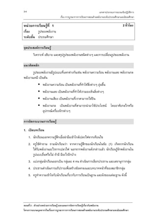3-4                                                                 เอกสารประกอบการอบรมเชิงปฏิบัติการ
                               เรื่อง การบูรณาการการเรียนการสอนดานพลังงานระดับประถมศึกษาและมัธยมศึกษา

หนวยการเรียนรูที่ 1                                                                      2 ชั่วโมง
เรื่อง    รูปของพลังงาน
ระดับชั้น ประถมศึกษา

จุดประสงคการเรียนรู
         วิเคราะห อธิบาย และสรุปรูปของพลังงานชนิดตางๆ และการเปลี่ยนรูปของพลังงาน

แนวคิดหลัก
       รูปของพลังงานมีรูปแบบที่แตกตางกันเชน พลังงานความรอน พลังงานแสง พลังงานกล
พลังงานเคมี เปนตน
                 พลังงานความรอน เปนพลังงานที่ทําใหสงตางๆ อุนขึ้น
                                                      ิ่
                 พลังงานแสง เปนพลังงานที่ทําใหเรามองเห็นสิ่งตางๆ
                 พลังงานเสียง เปนพลังงานที่เราสามารถไดยิน
                 พลังงานกล เปนพลังงานที่สามารถนํามาใชประโยชน โดยอาศัยกลไกหรือ
                 อุปกรณเครื่องจักรตางๆ

การจัดกระบวนการเรียนรู

1. เปดบทเรียน
      1. นักเรียนบอกความรูสึกเมื่อนํามือเขาใกลเปลวไฟจากเทียนไข
      2. ครูใชคําถาม ถามนักเรียนวา จากความรูสึกของนักเรียนในขอ (1) เกิดจากนักเรียน
         ไดรับพลังงานอะไรจากเปลวไฟ นอกจากพลังงานดังกลาวแลว นักเรียนรูจกพลังงานใน
                                                                           ั
         รูปแบบอื่นหรือไม ถามี มีอะไรอีกบาง
      3. แบงกลุมนักเรียนออกเปน กลุมละ 4 คน ดําเนินการเลือกประธาน และเลขานุการกลุม
      4. ประธานดําเนินการอภิปรายเพื่อสรางขอตกลงและบทบาทหนาที่ของสมาชิกกลุม
      5. ครูทําความเขาใจกับนักเรียนเกี่ยวกับการเรียนเปนฐาน และผังของแตละฐาน ดังนี้




ตอนที่ 3 : ตัวอยางหนวยการเรียนรู และแผนการจัดการเรียนรูเกี่ยวกับพลังงาน
โครงการอบรมบุคลากรในเรื่องการบูรณาการการเรียนการสอนดานพลังงานระดับประถมศึกษาและมัธยมศึกษา
 
