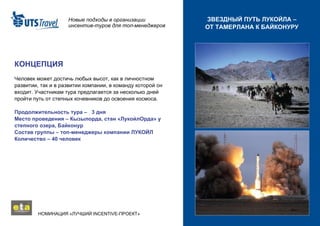 Новые подходы в организации инсентив-туров для топ-менеджеров НОМИНАЦИЯ «ЛУЧШИЙ  INCENTIVE -ПРОЕКТ»  ЗВЕЗДНЫЙ ПУТЬ ЛУКОЙЛА – ОТ ТАМЕРЛАНА К БАЙКОНУРУ КОНЦЕПЦИЯ Человек может достичь любых высот, как в личностном развитии, так и в развитии компании, в команду которой он входит. Участникам тура предлагается за несколько дней пройти путь от степных кочевников до освоения космоса. Продолжительность тура –  3  дня Место проведения – Кызылорда, стан «ЛукойлОрда» у степного озера, Байконур Состав группы – топ-менеджеры компании ЛУКОЙЛ Количество – 40 человек 