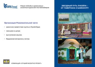 Новые подходы в организации инсентив-туров для топ-менеджеров НОМИНАЦИЯ «ЛУЧШИЙ  INCENTIVE -ПРОЕКТ»  ЗВЕЗДНЫЙ ПУТЬ ЛУКОЙЛА – ОТ ТАМЕРЛАНА К БАЙКОНУРУ Организация Развлекательной части •   красочное приветствие группы в ЛукойлОрде; •   гала-ужин в шатре; •   выступление акынов; •   бардовская вечеринка у костра. 