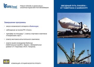 Новые подходы в организации инсентив-туров для топ-менеджеров НОМИНАЦИЯ «ЛУЧШИЙ  INCENTIVE -ПРОЕКТ»  ЗВЕЗДНЫЙ ПУТЬ ЛУКОЙЛА – ОТ ТАМЕРЛАНА К БАЙКОНУРУ Завершение программы •   запуск космического аппарата в  Байконуре ; •   наблюдение за пуском РН «Союз»; •   трансфер на площадку 1, осмотр стартового комплекса   «Гагаринский старт»; •   осмотр монтажно-испытательного комплекса; •   осмотр музея космодрома Байконур   (Орбитальный корабль «Буран», мемориальные   домики С.П. Королева и Ю.А. Гагарина). 