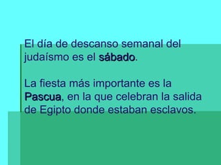 El día de descanso semanal del judaísmo es el  sábado . La fiesta más importante es la  Pascua , en la que celebran la salida de Egipto donde estaban esclavos. 