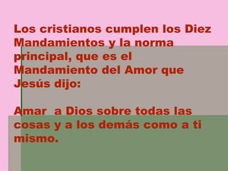 Los cristianos cumplen los Diez Mandamientos y la norma principal, que es el Mandamiento del Amor que Jesús dijo: Amar  a Dios sobre todas las cosas y a los demás como a ti mismo. 