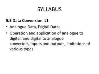 SYLLABUS
5.3 Data Conversion L1
• Analogue Data, Digital Data;
• Operation and application of analogue to
  digital, and digital to analogue
  converters, inputs and outputs, limitations of
  various types
 