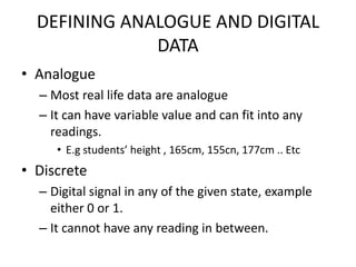 DEFINING ANALOGUE AND DIGITAL
              DATA
• Analogue
  – Most real life data are analogue
  – It can have variable value and can fit into any
    readings.
     • E.g students’ height , 165cm, 155cn, 177cm .. Etc
• Discrete
  – Digital signal in any of the given state, example
    either 0 or 1.
  – It cannot have any reading in between.
 