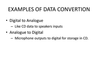 EXAMPLES OF DATA CONVERTION
• Digital to Analogue
  – Like CD data to speakers inputs
• Analogue to Digital
  – Microphone outputs to digital for storage in CD.
 