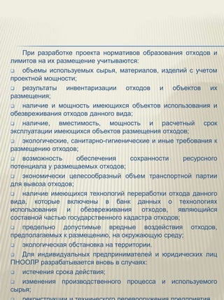 При разработке проекта нормативов образования отходов и
лимитов на их размещение учитываются:
   объемы используемых сырья, материалов, изделий с учетом
проектной мощности;
   результаты инвентаризации отходов и объектов их
размещения;
   наличие и мощность имеющихся объектов использования и
обезвреживания отходов данного вида;
   наличие, вместимость, мощность и расчетный срок
эксплуатации имеющихся объектов размещения отходов;
   экологические, санитарно-гигиенические и иные требования к
размещению отходов;
   возможность      обеспечения    сохранности     ресурсного
потенциала у размещаемых отходов;
   экономически целесообразный объем транспортной партии
для вывоза отходов;
   наличие имеющихся технологий переработки отхода данного
вида, которые включены в банк данных о технологиях
использования    и    обезвреживания    отходов,   являющийся
составной частью государственного кадастра отходов;
   предельно допустимые вредные воздействия отходов,
предполагаемых к размещению, на окружающую среду;
   экологическая обстановка на территории.
   Для индивидуальных предпринимателей и юридических лиц
ПНООЛР разрабатывается вновь в случаях:
   истечения срока действия;
   изменения производственного процесса и используемого
сырья;
 