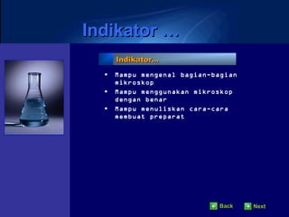 Indikator …
      Indikator…

  •   Mampu mengenal bagian-bagian
      mikroskop
  •   Mampu menggunakan mikroskop
      dengan benar
  •   Mampu menuliskan cara-cara
      membuat preparat




                              Back   Next
 