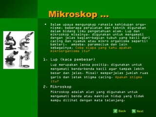 Mikroskop …
•   Dalam upaya mengungkap rahasia kehidupan orga-
    nisme, beberapa peralatan dan teknik digunakan
    dalam bidang ilmu pengetahuan alam. Lup dan
    mikroskop misalnya, digunakan untuk mengamati
    dengan jelas bagian-bagian tubuh yang kecil dari
    cacing dan nyamuk atau mikro organisme seperti:
    bakteri, amoeba, paramecium dan lain
    sebagainya. Coba siapa yang tahu apakah
    mikroorganisme itu?

1. Lup (kaca pembesar)
    Lup merupakan lensa positip, digunakan untuk
    mengamati benda-benda kecil agar tampak lebih
    besar dan jelas. Misal: memperjelas jumlah ruas
    garis dan letak stigma cacing. Apakah stigma
    itu?
2. Mikroskop
    Mikroskop adalah alat yang digunakan untuk
    mengamati benda atau makhluk hidup yang tidak
    mampu dilihat dengan mata telanjang.


                                    Back     Next
 