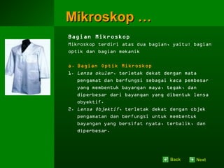 Mikroskop …
Bagian Mikroskop
Mikroskop terdiri atas dua bagian, yaitu: bagian
optik dan bagian mekanik

a. Bagian Optik Mikroskop
1. Lensa okuler, terletak dekat dengan mata
   pengamat dan berfungsi sebagai kaca pembesar
   yang membentuk bayangan maya, tegak, dan
   diperbesar dari bayangan yang dibentuk lensa
   obyektif.
2. Lensa Objektif, terletak dekat dengan objek
   pengamatan dan berfungsi untuk membentuk
   bayangan yang bersifat nyata, terbalik, dan
   diperbesar.




                                  Back    Next
 