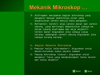 Mekanik Mikroskop …
3. Diafragma, merupakan bagian mikroskop yang
   mengatur banyak sedikitnya sinar yang
   dipantulkan cermin menuju mata pengamat.
4. Reflektor, terdiri atas cermin datar dan cermin
   cekung yang berfungsi memantulkan cahaya ke
   dalam lubang diafragma dan meja objektif.
   Cermin datar digunakan jika cahaya cukup
   terang, sedangkan cermin cekung digunakan jika
   cahaya kurang terang.


b. Bagian Mekanik Mikroskop
1. Pemutar halus (mikrometer), digunakan untuk
   menai-turunkan tubus secara lambat
2. Tabung mikroskop (tubus), digunakan untuk
   mengatur fokus yang menghubungkan lensa okuler
   dan lensa objektif




                                  Back    Next
 