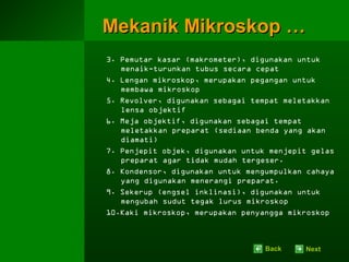 Mekanik Mikroskop …
3. Pemutar kasar (makrometer), digunakan untuk
   menaik-turunkan tubus secara cepat
4. Lengan mikroskop, merupakan pegangan untuk
   membawa mikroskop
5. Revolver, digunakan sebagai tempat meletakkan
   lensa objektif
6. Meja objektif, digunakan sebagai tempat
   meletakkan preparat (sediaan benda yang akan
   diamati)
7. Penjepit objek, digunakan untuk menjepit gelas
   preparat agar tidak mudah tergeser.
8. Kondensor, digunakan untuk mengumpulkan cahaya
   yang digunakan menerangi preparat.
9. Sekerup (engsel inklinasi), digunakan untuk
   mengubah sudut tegak lurus mikroskop
10.Kaki mikroskop, merupakan penyangga mikroskop



                                  Back    Next
 