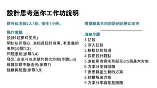 請各位老師2人1組，操作1小時。
操作重點
設計「超夢幻皮夾」
開始以同理心，為組員設計有用、有意義的
事物(步驟1,2)
問題重組(步驟3,4)
發想: 產生可以測試的替代方案(步驟5,6)
根據回饋不斷迭代(步驟7)
建構與驗證(步驟8,9)
設計思考迷你工作坊說明
根據組員共同設計的超夢幻皮夾
___________________
演練步驟
1.訪談
2.深入訪談
3.捕捉訪談發現
4.採用設計觀點
5.為使用者需求草擬至少5個基本方案
6.方案分享與回饋
7.反思與產生新的方案
8.建構解決方案
9.方案分享與意見回饋
 
