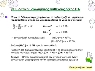 pH υδατικού διαλύματος ασθενούς οξέος ΗΑ
Όταν το διάλυμα περιέχει μόνο του το ασθενές οξύ και ισχύουν οι
προϋποθέσεις μπορούμε να εφαρμόζουμε το νόμο του Ostwald
⇒ α = 0,01.
⇒ x = 0,01.
Η συγκέντρωση των ιόντων είναι: [Η3O+] = x = 10−3 M
[CH3COO−] = x = 10−3 M
Εφόσον [Η3Ο+] = 10−3 Μ προκύπτει ότι pH = 3
Προσοχή στο διάλυμα υπάρχουν και ιόντα ΟΗ− τα οποία οφείλονται στον
ιοντισμό του νερού. Ισχύει: [Η3Ο+][ΟΗ-] = Κw ⇒ [ΟΗ-] = 10-11Μ
Τα ιόντα Η3Ο+ που σχηματίζονται από τον ιοντισμό του νερού έχουν
συγκέντρωση μικρότερη από 10-7 Μ και παραλείπονται ως αμελητέα
Επιστροφή στο μενού
 