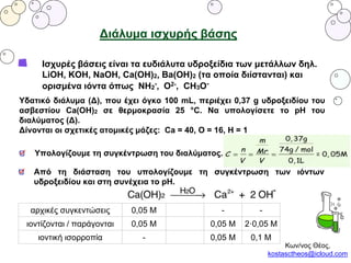 Διάλυμα ισχυρής βάσης
Ισχυρές βάσεις είναι τα ευδιάλυτα υδροξείδια των μετάλλων δηλ.
LiOH, KOH, NaOH, Ca(OH)2, Ba(OH)2 (τα οποία διίστανται) και
ορισμένα ιόντα όπως NH2
-, O2-, CH3O-
Υδατικό διάλυμα (Δ), που έχει όγκο 100 mL, περιέχει 0,37 g υδροξειδίου του
ασβεστίου Ca(OH)2 σε θερμοκρασία 25 °C. Να υπολογίσετε το pH του
διαλύματος (Δ).
Δίνονται οι σχετικές ατομικές μάζες: Ca = 40, O = 16, H = 1
Υπολογίζουμε τη συγκέντρωση του διαλύματος.
Από τη διάσταση του υπολογίζουμε τη συγκέντρωση των ιόντων
υδροξειδίου και στη συνέχεια το pH.
αρχικές συγκεντώσεις 0,05 Μ - -
ιοντίζονται / παράγονται 0,05 M 0,05 M 2·0,05 M
ιοντική ισορροπία - 0,05 M 0,1 Μ
Κων/νος Θέος,
kostasctheos@icloud.com
 