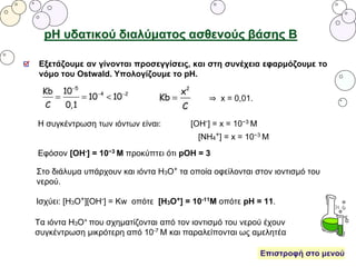 pH υδατικού διαλύματος ασθενούς βάσης Β
Τα ιόντα Η3Ο+ που σχηματίζονται από τον ιοντισμό του νερού έχουν
συγκέντρωση μικρότερη από 10-7 Μ και παραλείπονται ως αμελητέα
Εξετάζουμε αν γίνονται προσεγγίσεις, και στη συνέχεια εφαρμόζουμε το
νόμο του Ostwald. Υπολογίζουμε το pH.
⇒ x = 0,01.
Η συγκέντρωση των ιόντων είναι: [OH-] = x = 10−3 M
[NH4
+] = x = 10−3 M
Εφόσον [OH-] = 10−3 Μ προκύπτει ότι pOH = 3
Στο διάλυμα υπάρχουν και ιόντα Η3Ο+ τα οποία οφείλονται στον ιοντισμό του
νερού.
Ισχύει: [Η3Ο+][ΟΗ-] = Κw οπότε [Η3Ο+] = 10-11Μ οπότε pH = 11.
Επιστροφή στο μενού
 