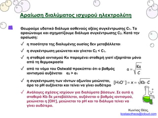Αραίωση διαλύματος ισχυρού ηλεκτρολύτη
Θεωρούμε υδατικό διάλυμα ασθενούς οξέος συγκέντρωσης C1. To
αραιώνουμε και σχηματίζουμε διάλυμα συγκέντρωσης C2. Κατά την
αραίωση:
✓ η ποσότητα της διαλυμένης ουσίας δεν μεταβάλλεται
✓ η συγκέντρωση μειώνεται και γίνεται C2 < C1.
✓ η σταθερά ιοντισμού Κα παραμένει σταθερή γιατί εξαρτάται μόνο
από τη θερμοκρασία
✓ από το νόμο του Ostwald προκύπτει ότι ο βαθμός
ιοντισμού αυξάνεται α2 > α1
✓ η συγκέντρωση των ιόντων οξωνίου μειώνεται,
άρα το pH αυξάνεται και τείνει να γίνει ουδέτερο
✓ Ανάλογες σχέσεις ισχύουν για διαλύματα βάσεων. Σε αυτά η
σταθερά Kb δε μεταβάλλεται, αυξάνεται ο βαθμός ιοντισμού,
μειώνεται η [ΟΗ-], μειώνεται το pH και το διάλυμα τείνει να
γίνει ουδέτερο.
Κων/νος Θέος,
kostasctheos@icloud.com
 