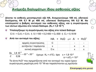 Ανάμειξη διαλυμάτων ίδιου ασθενούς οξέος
Δίνεται το ασθενές μονοπρωτικό οξύ ΗΑ. Αναμειγνύουμε 100 mL υδατικού
διαλύματος ΗΑ 0,1 Μ με 400 mL υδατικού διαλύματος ΗΑ 0,2 Μ. Να
υπολογιστεί ο βαθμός ιοντισμού του ασθενούς οξέος, και η συγκέντρωση
των ιόντων οξωνίου στο τελικό διάλυμα. (Κα = 1,8·10−5)
Υπολογίζουμε τη συγκέντρωση του οξέος στο τελικό διάλυμα
C1V1 + C2V2 = C3V3 ή 0,1⋅100 + 0,2⋅400 = C3⋅500 ή C3 = 0,18 M
Από τον ιοντισμό του οξέος:
αρχικές συγκεντρώσεις C - -
ιοντίζονται / παράγονται x x x
ιοντική ισορροπία C-x x x
έχουμε Κα = x2/C3 άρα x = 1,8·10-3
α = x/C3 = 10-2
Τα ιόντα Η3Ο+ που σχηματίζονται από τον ιοντισμό του νερού έχουν
συγκέντρωση μικρότερη από 10-7 Μ και παραλείπονται ως αμελητέα
Επιστροφή στο μενού
 